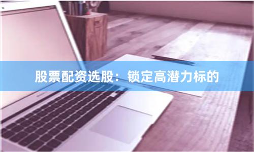 股票配资选股：锁定高潜力标的